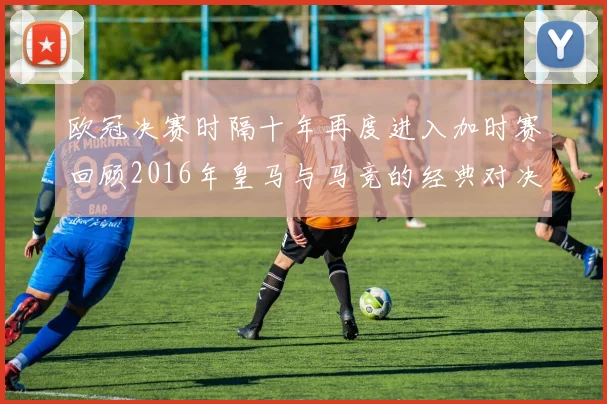 欧冠决赛时隔十年再度进入加时赛回顾2016年皇马与马竞的经典对决