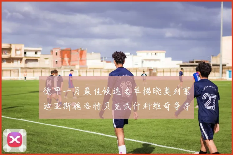 德甲一月最佳候选名单揭晓奥利塞迪亚斯施洛特贝克武什科维奇争夺荣耀