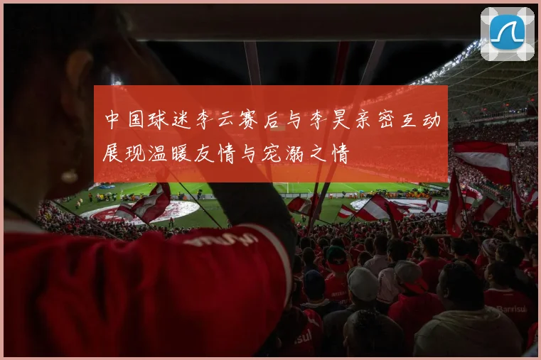 中国球迷李云赛后与李昊亲密互动展现温暖友情与宠溺之情