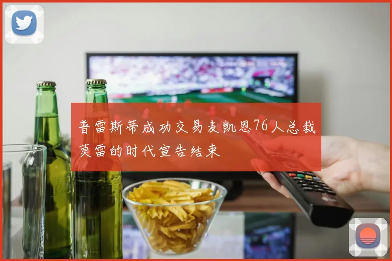 普雷斯蒂成功交易麦凯恩76人总裁莫雷的时代宣告结束