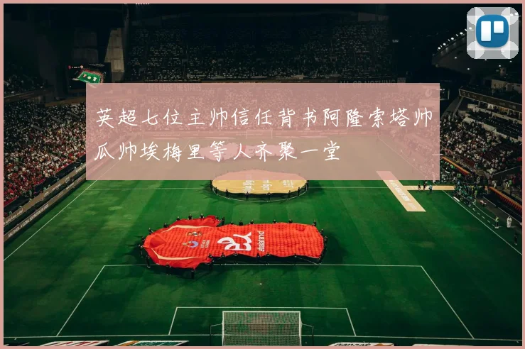 英超七位主帅信任背书阿隆索塔帅瓜帅埃梅里等人齐聚一堂