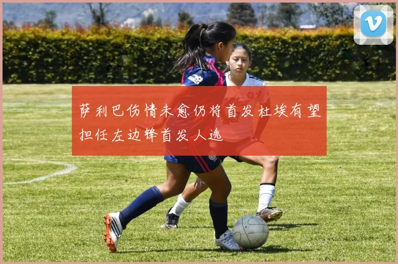 萨利巴伤情未愈仍将首发杜埃有望担任左边锋首发人选