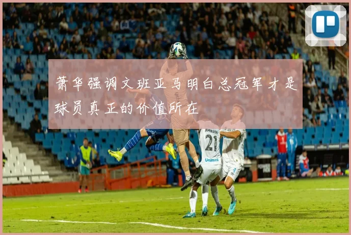 萧华强调文班亚马明白总冠军才是球员真正的价值所在