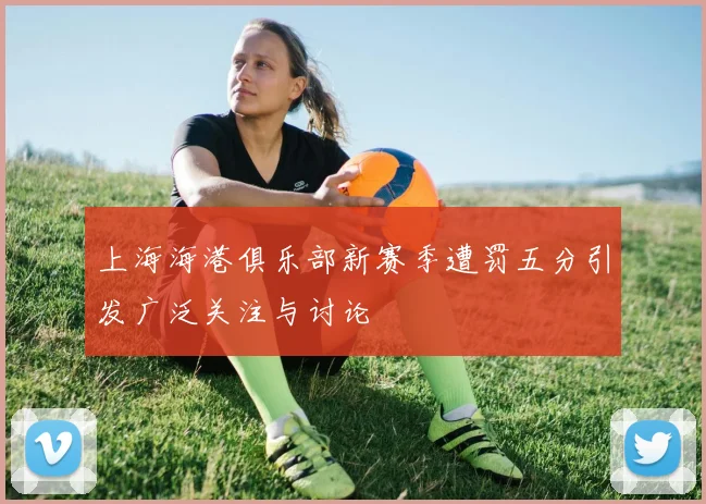 上海海港俱乐部新赛季遭罚五分引发广泛关注与讨论