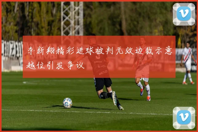 李新翔精彩进球被判无效边裁示意越位引发争议