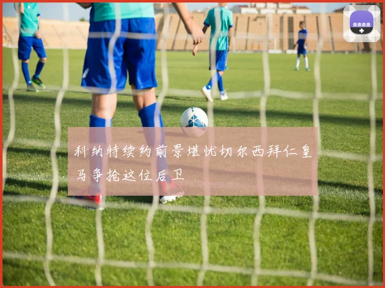 科纳特续约前景堪忧切尔西拜仁皇马争抢这位后卫