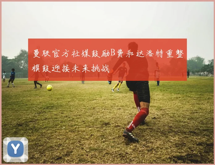 曼联官方社媒鼓励B费和达洛特重整旗鼓迎接未来挑战