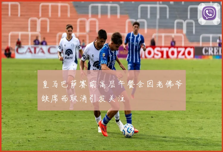 皇马巴萨赛前高层午餐会因老佛爷缺席而取消引发关注