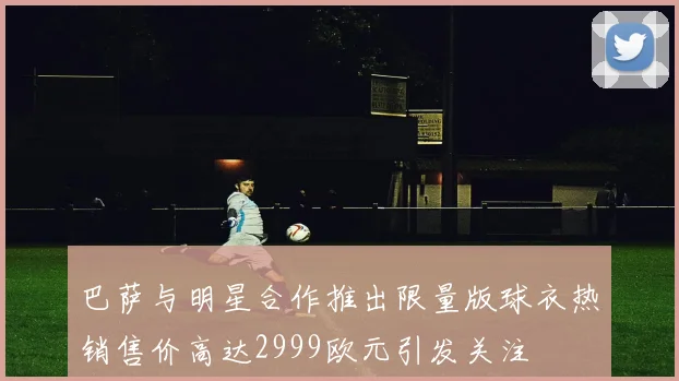 巴萨与明星合作推出限量版球衣热销售价高达2999欧元引发关注