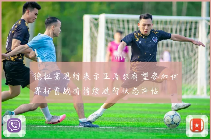 德拉富恩特表示亚马尔有望参加世界杯首战将持续进行状态评估