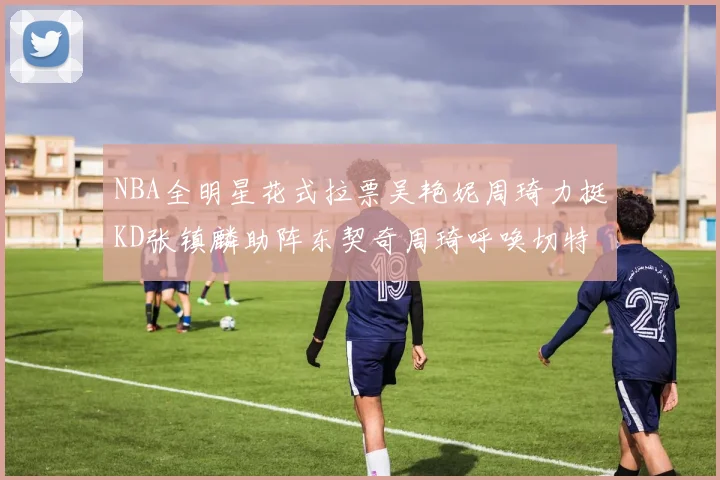 NBA全明星花式拉票吴艳妮周琦力挺KD张镇麟助阵东契奇周琦呼唤切特共襄盛举