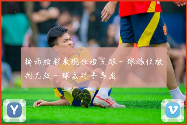 梅西精彩表现独造五球一球越位被判无效一球成对手乌龙