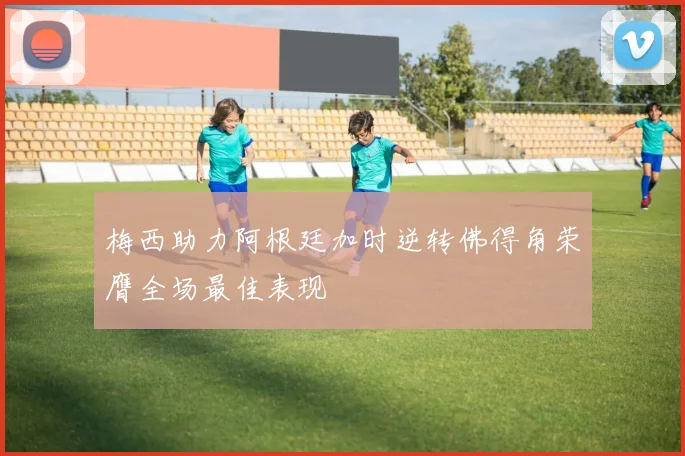 梅西助力阿根廷加时逆转佛得角荣膺全场最佳表现