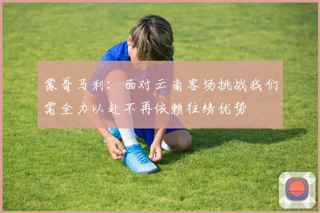 蒙哥马利：面对云南客场挑战我们需全力以赴不再依赖往绩优势