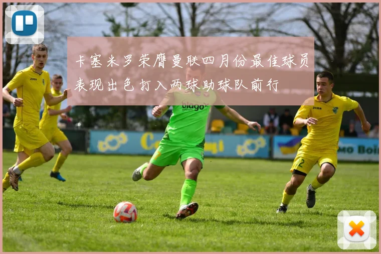 卡塞米罗荣膺曼联四月份最佳球员表现出色打入两球助球队前行