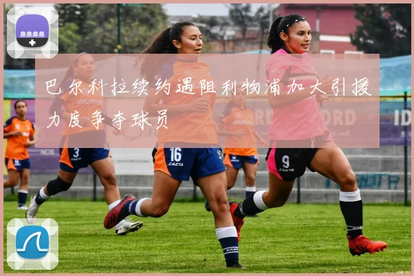 巴尔科拉续约遇阻利物浦加大引援力度争夺球员