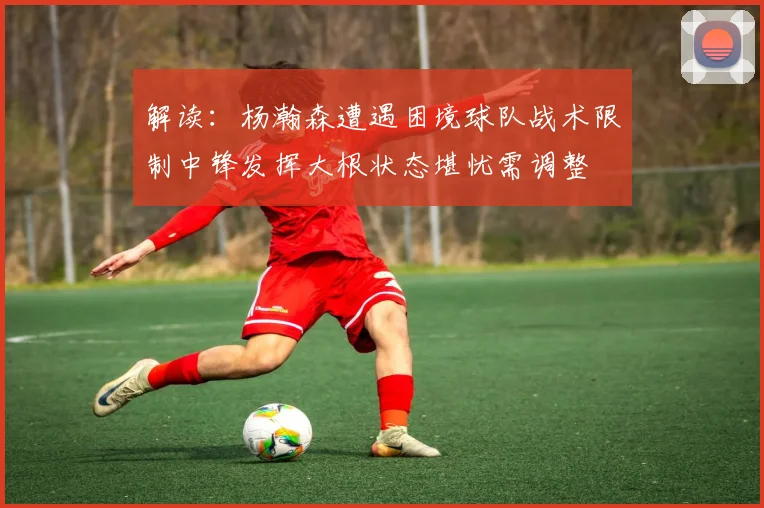 解读：杨瀚森遭遇困境球队战术限制中锋发挥大根状态堪忧需调整