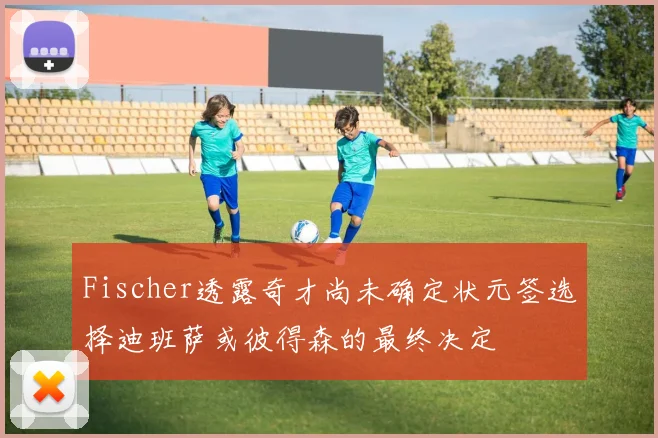 Fischer透露奇才尚未确定状元签选择迪班萨或彼得森的最终决定
