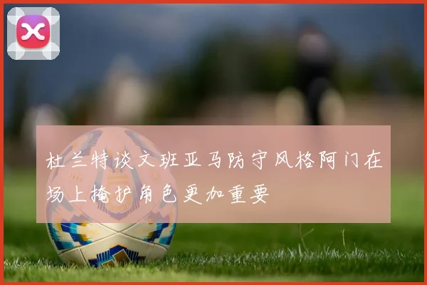 杜兰特谈文班亚马防守风格阿门在场上掩护角色更加重要