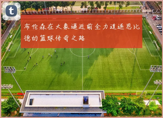 布伦森在大象逼近前全力追逐恩比德的篮球传奇之路