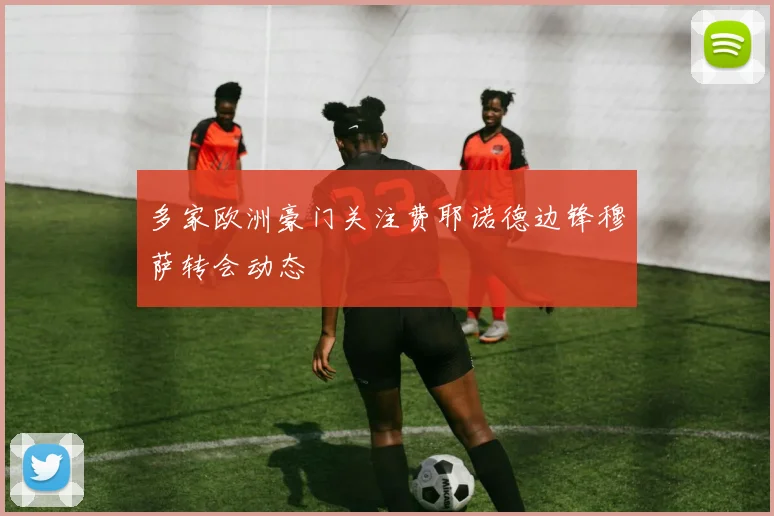 多家欧洲豪门关注费耶诺德边锋穆萨转会动态